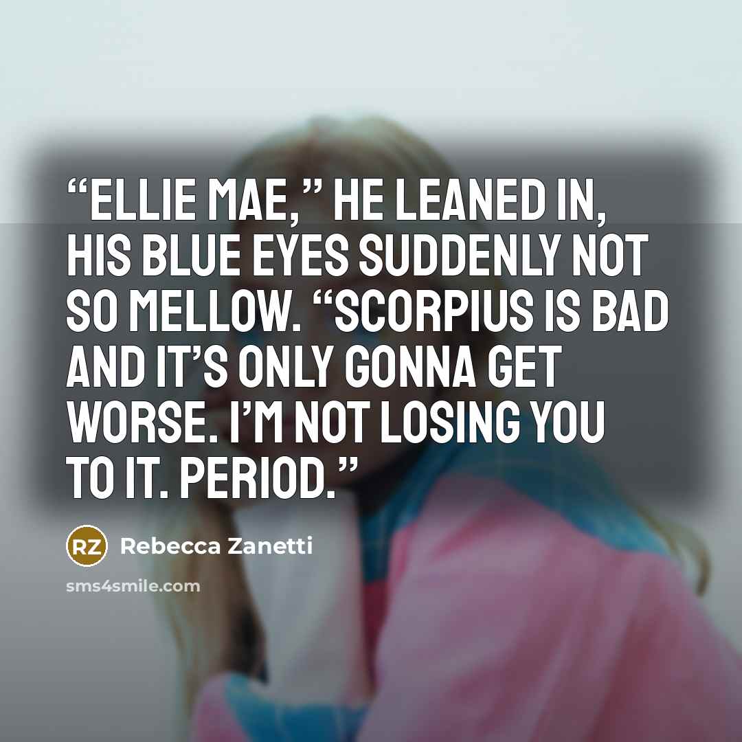 “Ellie Mae,” He leaned in, his blue eyes suddenly not so mellow. “Scorpius is bad and it’s only gonna get worse. I’m not losing you to it. Period.” quote by Rebecca Zanetti