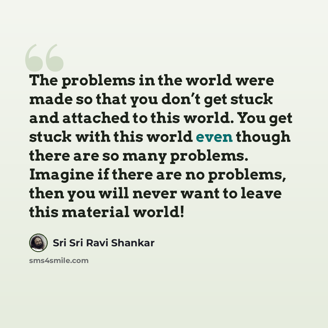 “The problems in the world were made so that you don’t get stuck and attached to this world. You get stuck with this world even though there are so many problems. Imagine if there are no problems, then you will never want to leave this material world!” quote by Sri Sri Ravi Shankar