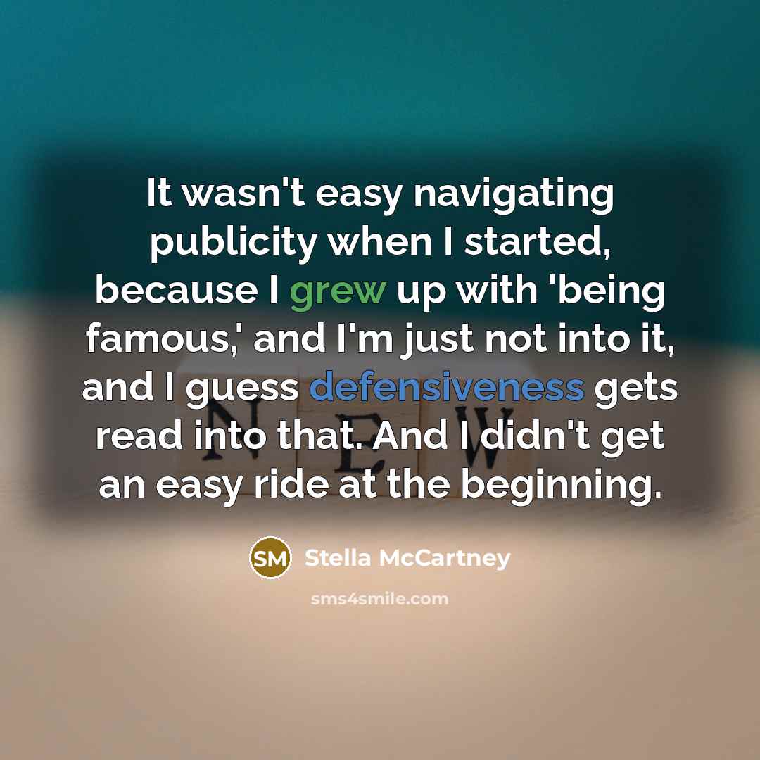 “It wasn't easy navigating publicity when I started, because I grew up with 'being famous,' and I'm just not into it, and I guess defensiveness gets read into that. And I didn't get an easy ride at the beginning.” quote by Stella McCartney