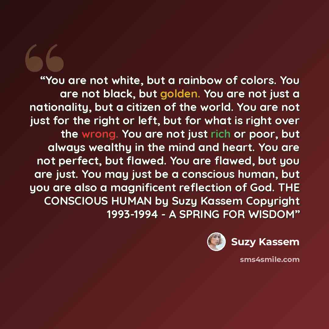 “You are not white, but a rainbow of colors. You are not black, but golden. You are not just a nationality, but a citizen of the world. You are not just for the right or left, but for what is right over the wrong. You are not just rich or poor, but always wealthy in the mind and heart. You are not…” quote by Suzy Kassem
