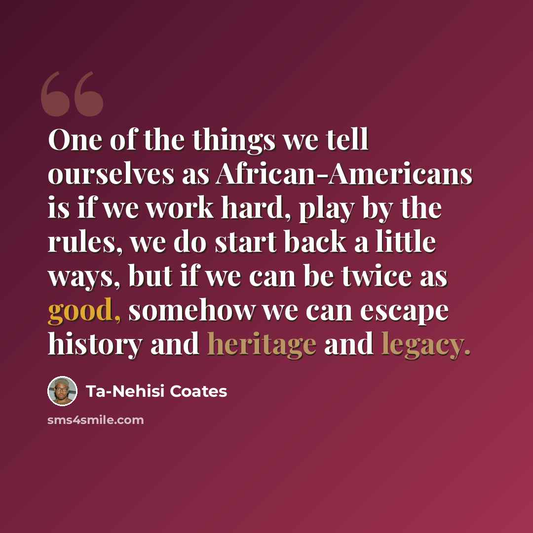 “One of the things we tell ourselves as African-Americans is if we work hard, play by the rules, we do start back a little ways, but if we can be twice as good, somehow we can escape history and heritage and legacy.” quote by Ta-Nehisi Coates