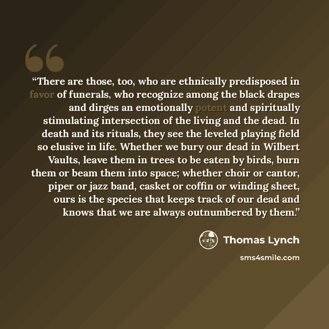 “There are those, too, who are ethnically predisposed in favor of funerals, who recognize among the black drapes and dirges an emotionally potent and spiritually stimulating intersection of the living and the dead. In death and its rituals, they see the leveled playing field so elusive in life…” quote by Thomas Lynch