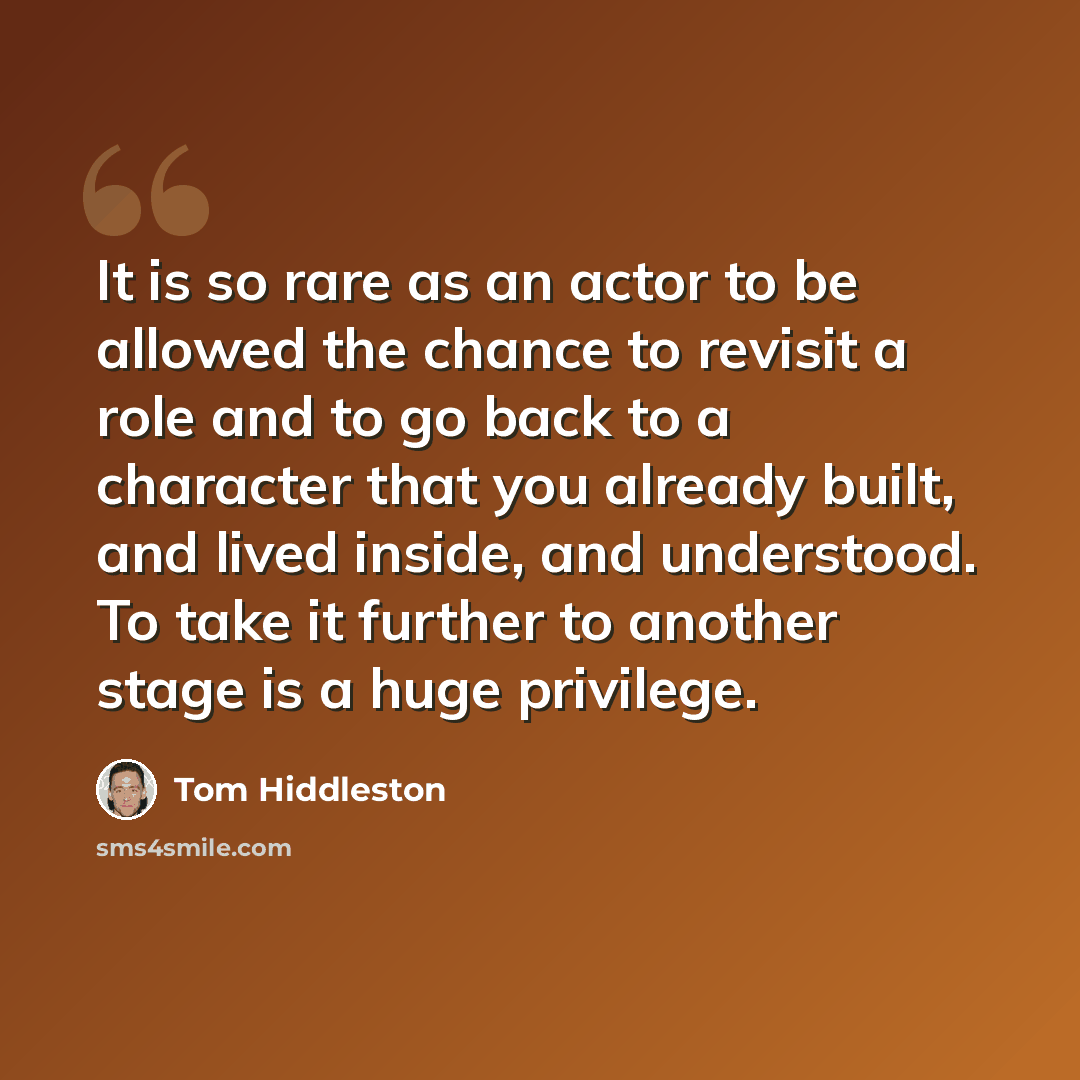 “It is so rare as an actor to be allowed the chance to revisit a role and to go back to a character that you already built, and lived inside, and understood. To take it further to another stage is a huge privilege.” quote by Tom Hiddleston