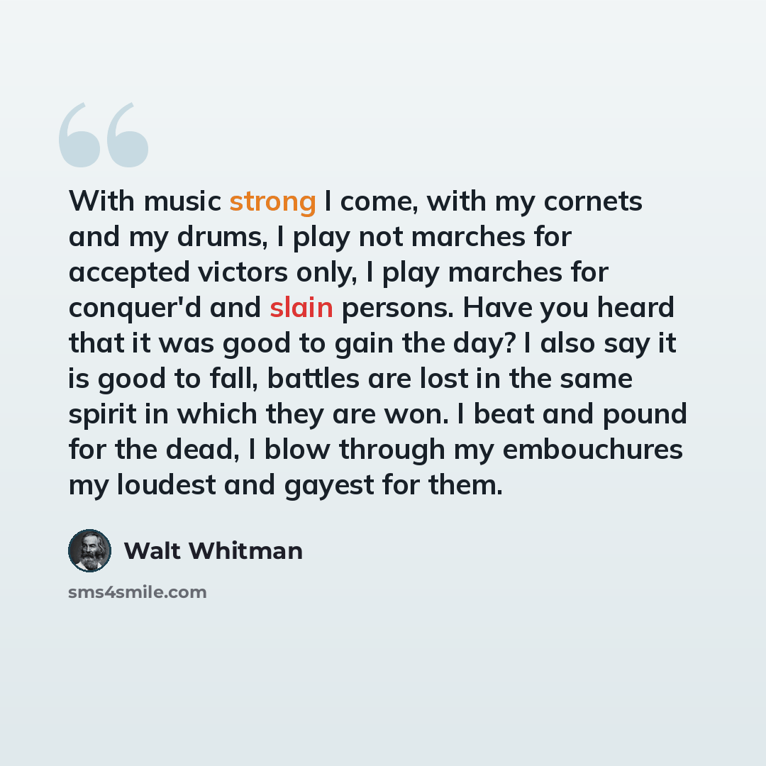 “With music strong I come, with my cornets and my drums, I play not marches for accepted victors only, I play marches for conquer'd and slain persons. Have you heard that it was good to gain the day? I also say it is good to fall, battles are lost in the same spirit in which they are won. I beat…” quote by Walt Whitman