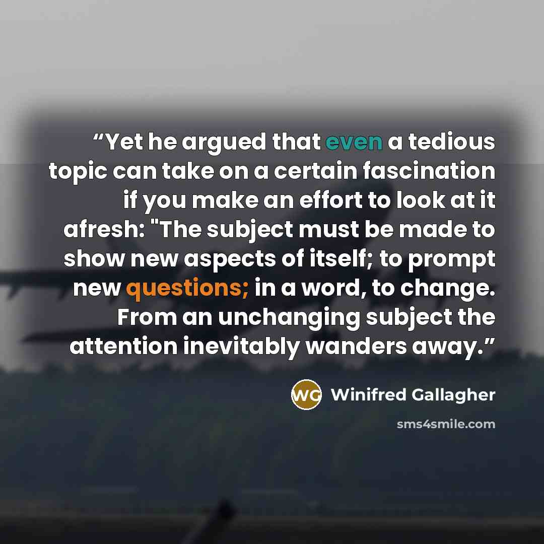 “Yet he argued that even a tedious topic can take on a certain fascination if you make an effort to look at it afresh: "The subject must be made to show new aspects of itself; to prompt new questions; in a word, to change. From an unchanging subject the attention inevitably wanders away.” quote by Winifred Gallagher