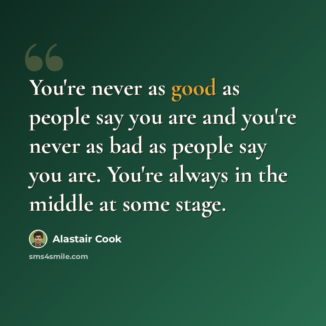 “You're never as good as people say you are and you're never as bad as people say you are. You're always in the middle at some stage.” quote by Alastair Cook