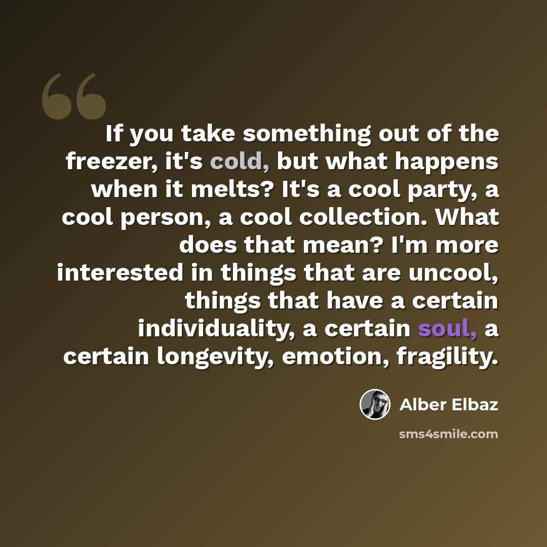 “If you take something out of the freezer, it's cold, but what happens when it melts? It's a cool party, a cool person, a cool collection. What does that mean? I'm more interested in things that are uncool, things that have a certain individuality, a certain soul, a certain longevity, emotion…” quote by Alber Elbaz