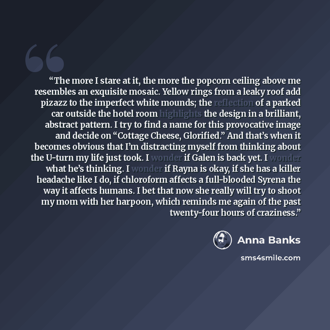 “The more I stare at it, the more the popcorn ceiling above me resembles an exquisite mosaic. Yellow rings from a leaky roof add pizazz to the imperfect white mounds; the reflection of a parked car outside the hotel room highlights the design in a brilliant, abstract pattern. I try to find a name…” quote by Anna Banks