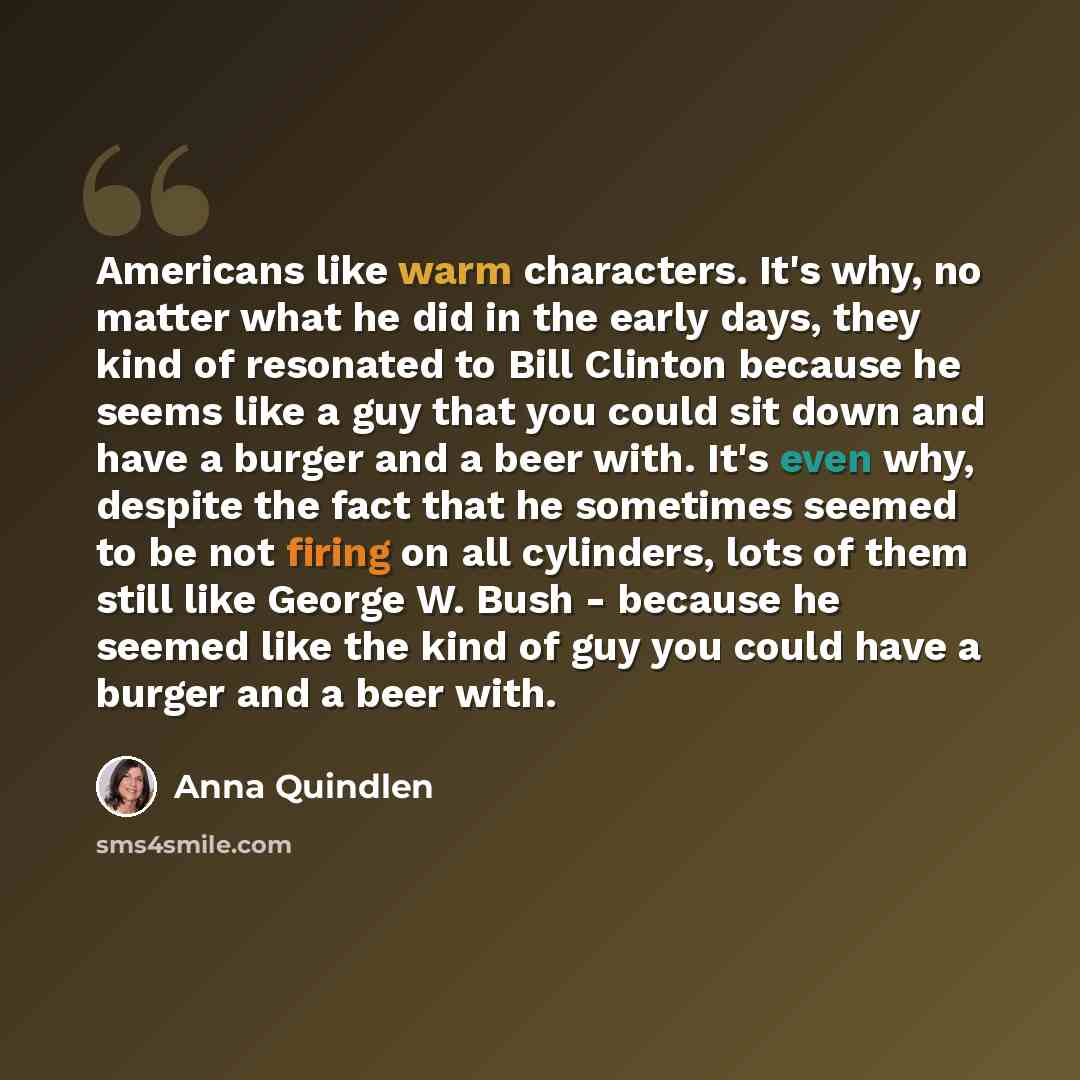 “Americans like warm characters. It's why, no matter what he did in the early days, they kind of resonated to Bill Clinton because he seems like a guy that you could sit down and have a burger and a beer with. It's even why, despite the fact that he sometimes seemed to be not firing on all…” quote by Anna Quindlen