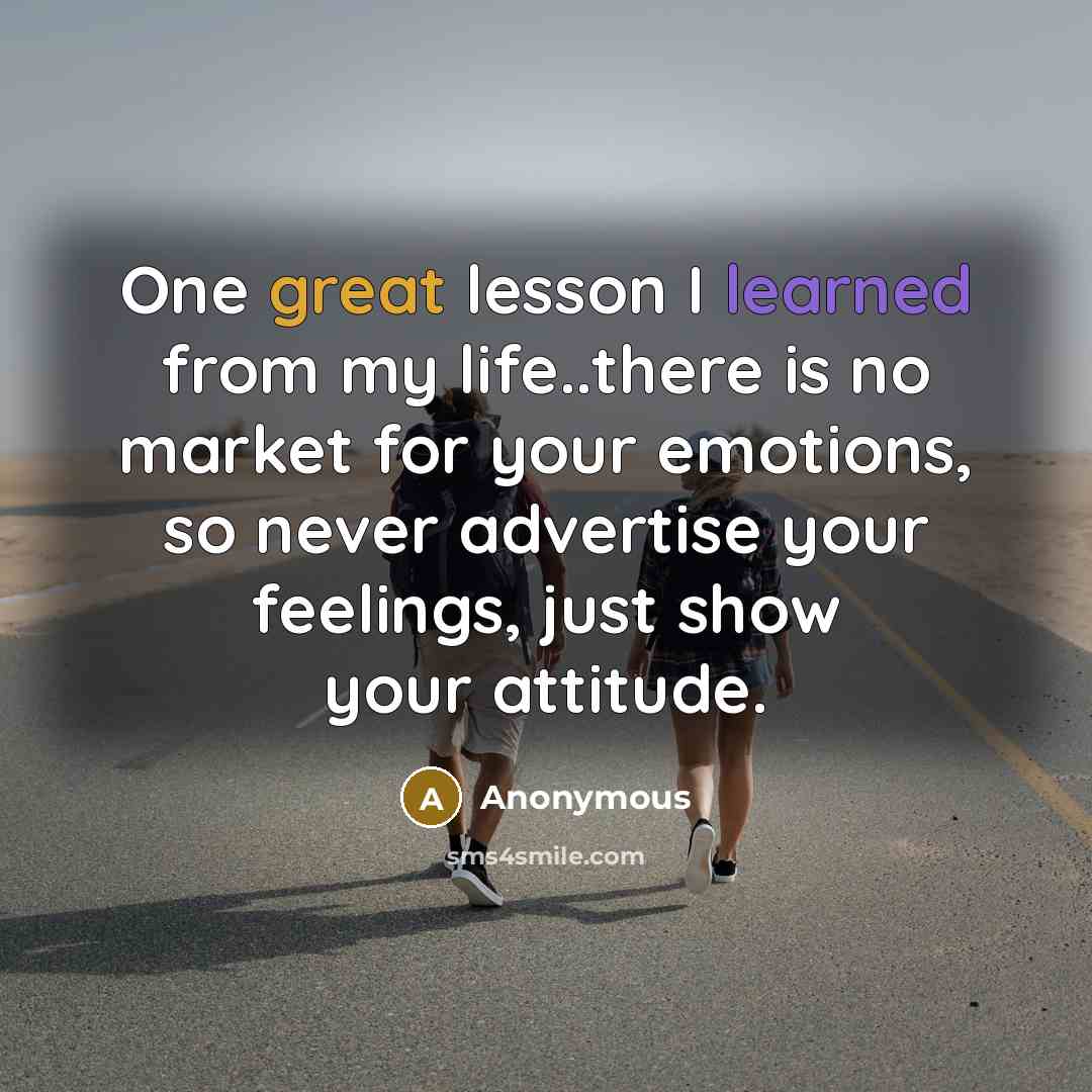 “One great lesson I learned from my life..there is no market for your emotions, so never advertise your feelings, just show your attitude.” quote by Anonymous