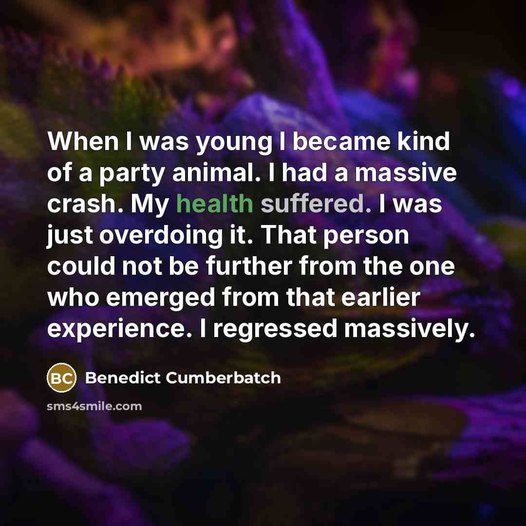 “When I was young I became kind of a party animal. I had a massive crash. My health suffered. I was just overdoing it. That person could not be further from the one who emerged from that earlier experience. I regressed massively.” quote by Benedict Cumberbatch