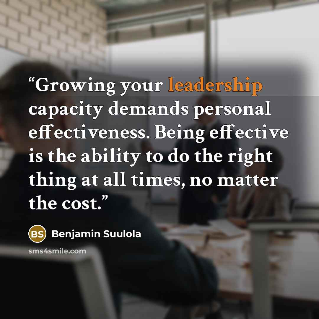 “Growing your leadership capacity demands personal effectiveness. Being effective is the ability to do the right thing at all times, no matter the cost.” quote by Benjamin Suulola