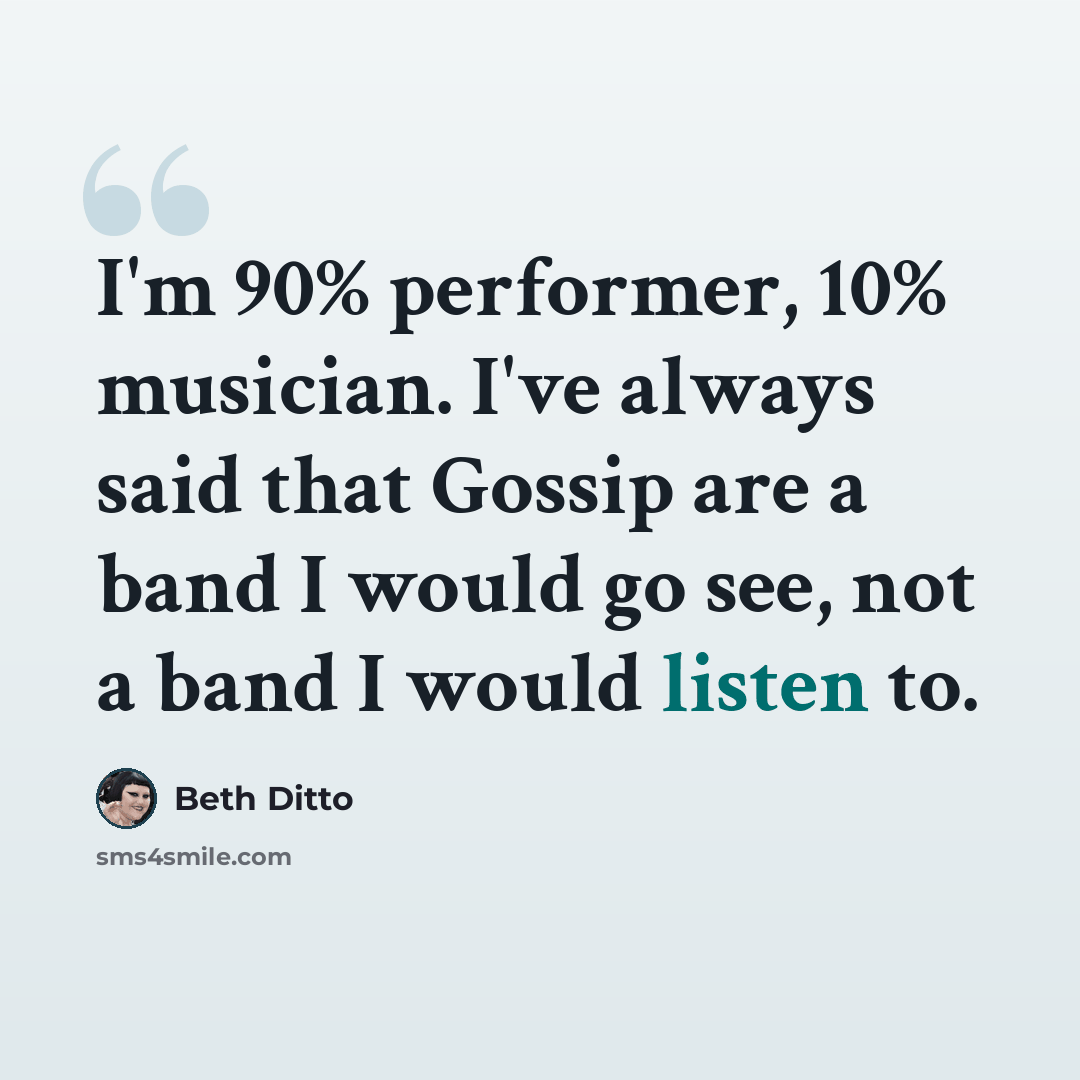 “I'm 90% performer, 10% musician. I've always said that Gossip are a band I would go see, not a band I would listen to.” quote by Beth Ditto