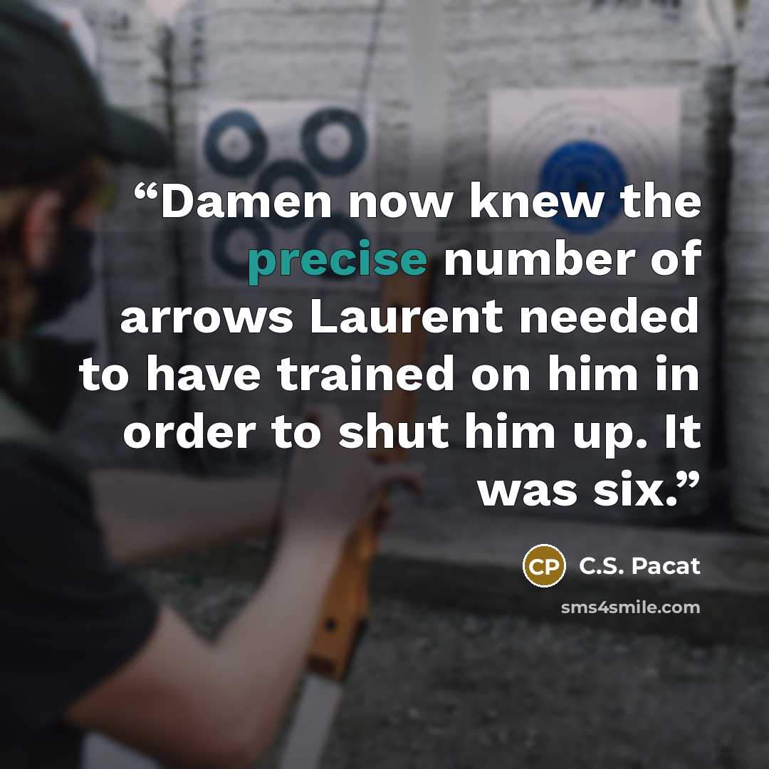 “Damen now knew the precise number of arrows Laurent needed to have trained on him in order to shut him up. It was six.” quote by C.S. Pacat