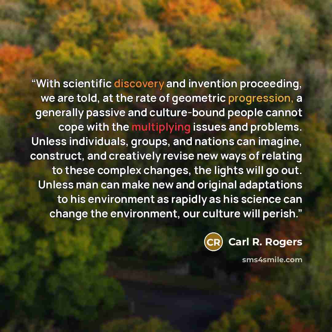 “With scientific discovery and invention proceeding, we are told, at the rate of geometric progression, a generally passive and culture-bound people cannot cope with the multiplying issues and problems. Unless individuals, groups, and nations can imagine, construct, and creatively revise new ways…” quote by Carl R. Rogers