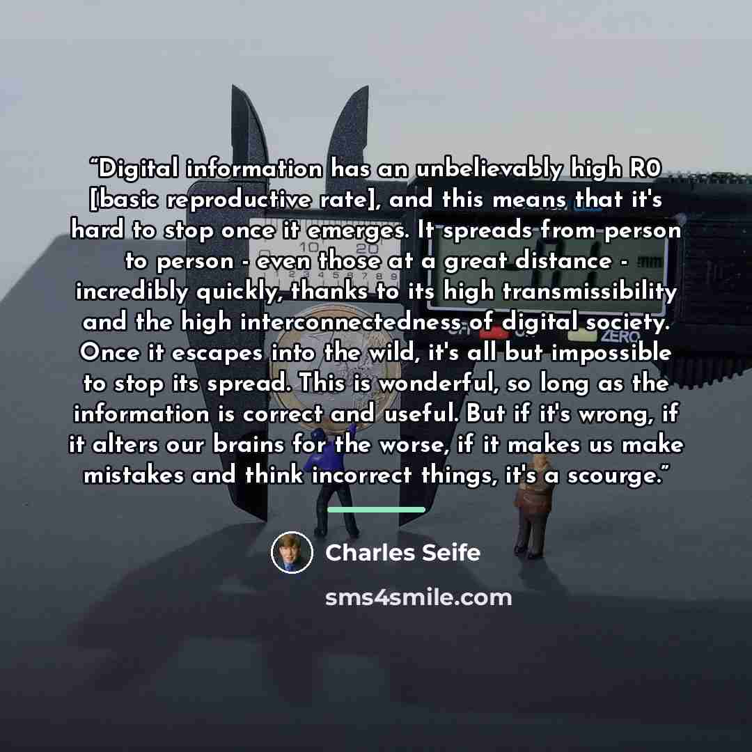 “Digital information has an unbelievably high R0 [basic reproductive rate], and this means that it's hard to stop once it emerges. It spreads from person to person - even those at a great distance - incredibly quickly, thanks to its high transmissibility and the high interconnectedness of digital…” quote by Charles Seife