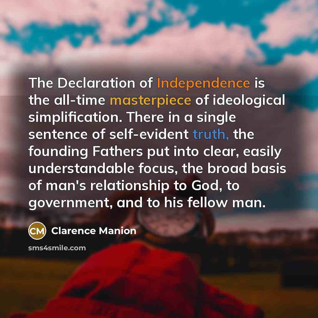 “The Declaration of Independence is the all-time masterpiece of ideological simplification. There in a single sentence of self-evident truth, the founding Fathers put into clear, easily understandable focus, the broad basis of man's relationship to God, to government, and to his fellow man.” quote by Clarence Manion