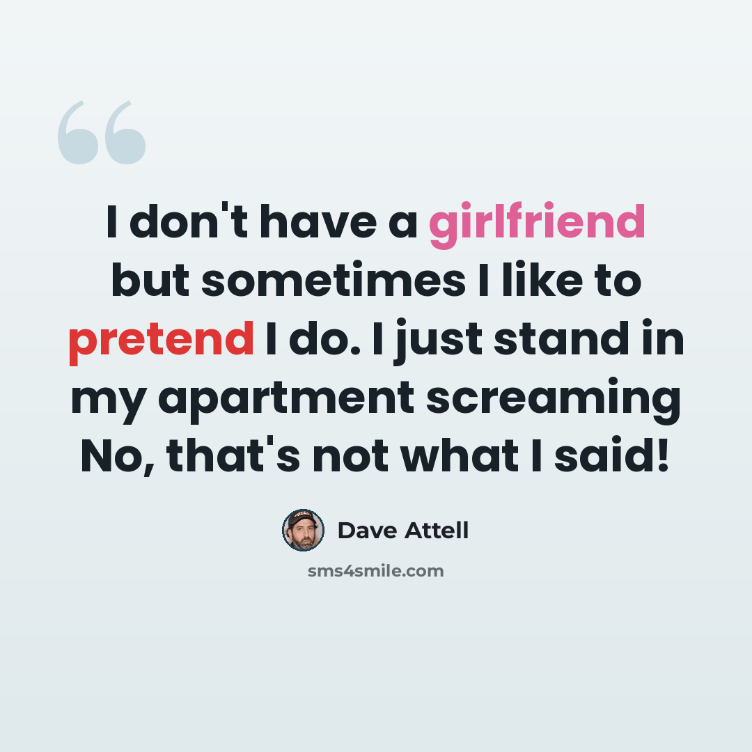 “I don't have a girlfriend but sometimes I like to pretend I do. I just stand in my apartment screaming No, that's not what I said!” quote by Dave Attell