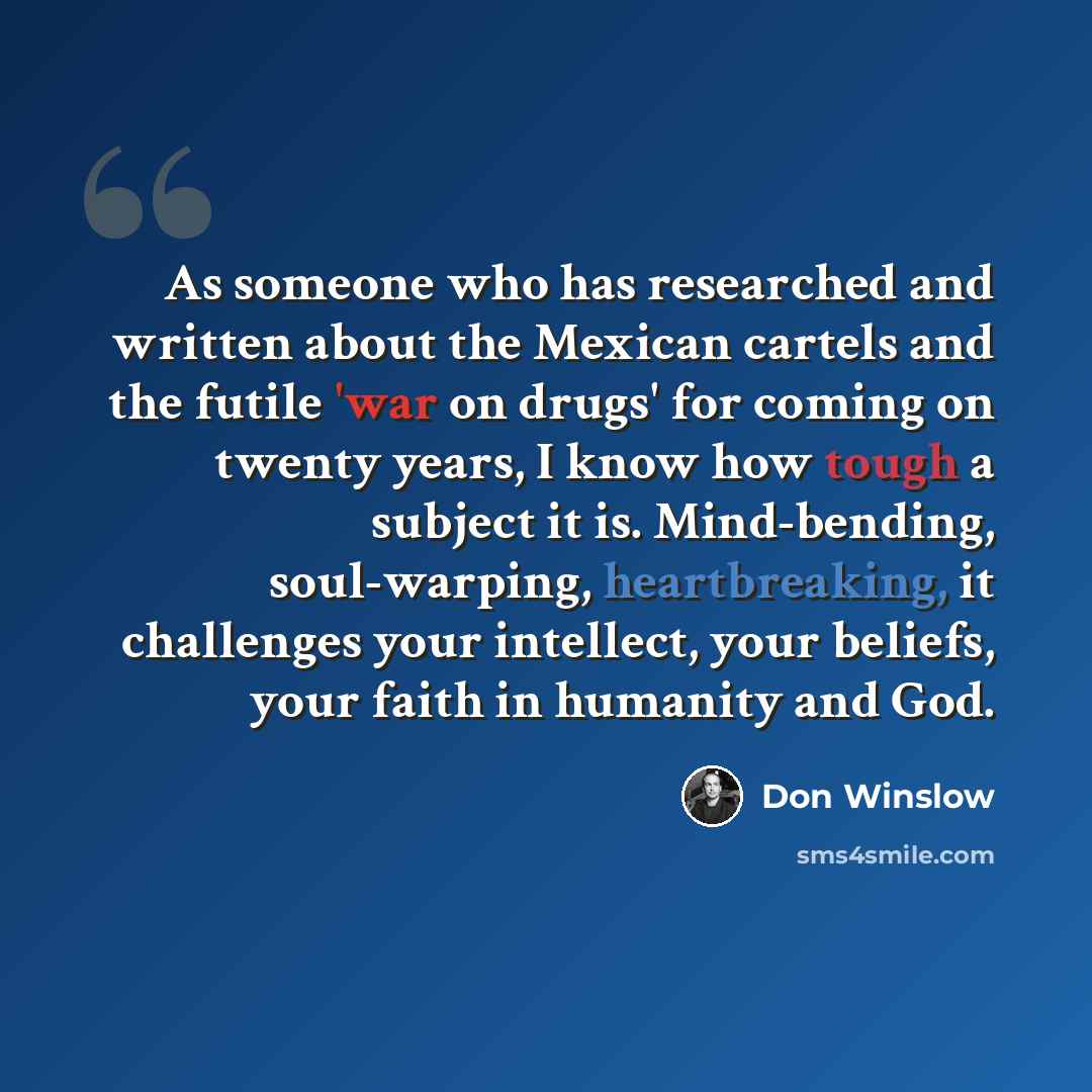 “As someone who has researched and written about the Mexican cartels and the futile 'war on drugs' for coming on twenty years, I know how tough a subject it is. Mind-bending, soul-warping, heartbreaking, it challenges your intellect, your beliefs, your faith in humanity and God.” quote by Don Winslow