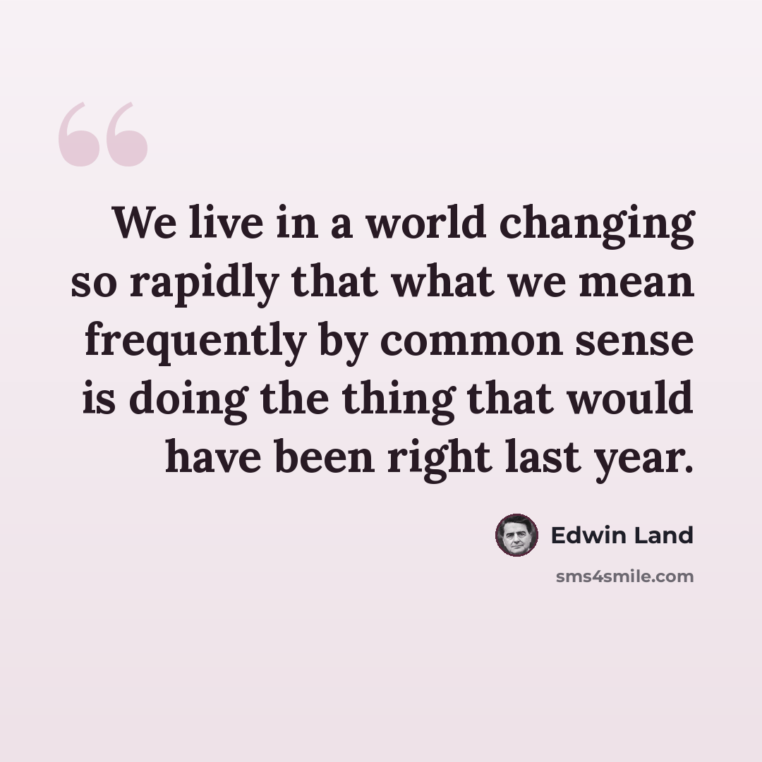 “We live in a world changing so rapidly that what we mean frequently by common sense is doing the thing that would have been right last year.” quote by Edwin Land