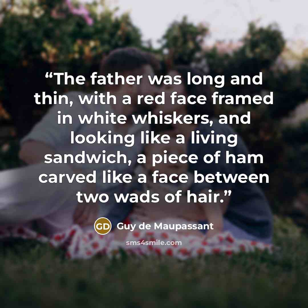 “The father was long and thin, with a red face framed in white whiskers, and looking like a living sandwich, a piece of ham carved like a face between two wads of hair.” quote by Guy de Maupassant