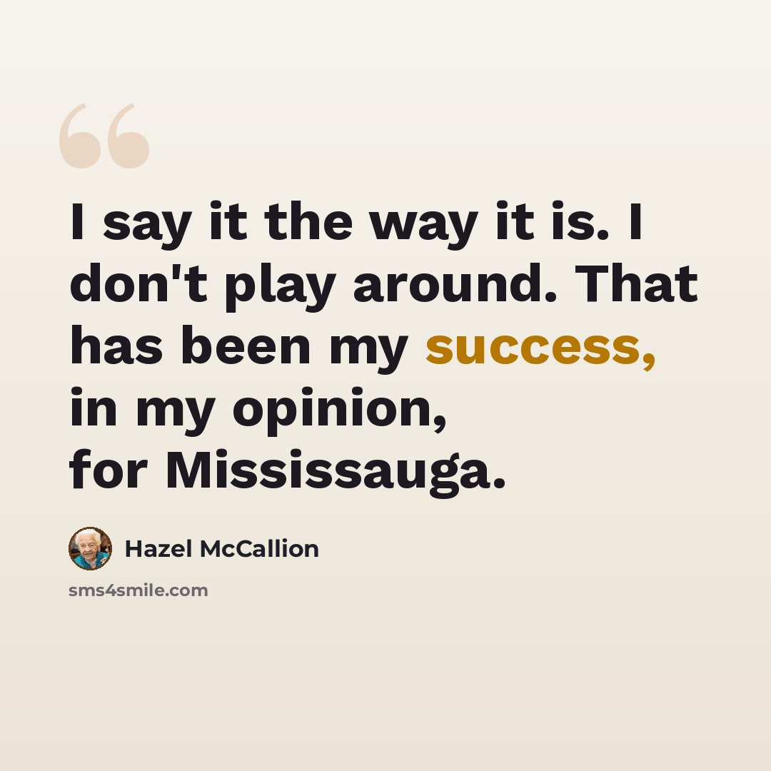 “I say it the way it is. I don't play around. That has been my success, in my opinion, for Mississauga.” quote by Hazel McCallion