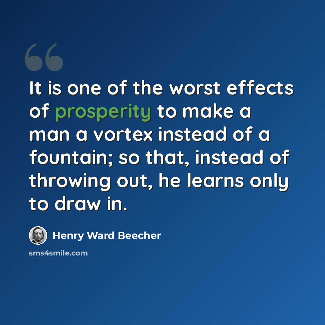 “It is one of the worst effects of prosperity to make a man a vortex instead of a fountain; so that, instead of throwing out, he learns only to draw in.” quote by Henry Ward Beecher