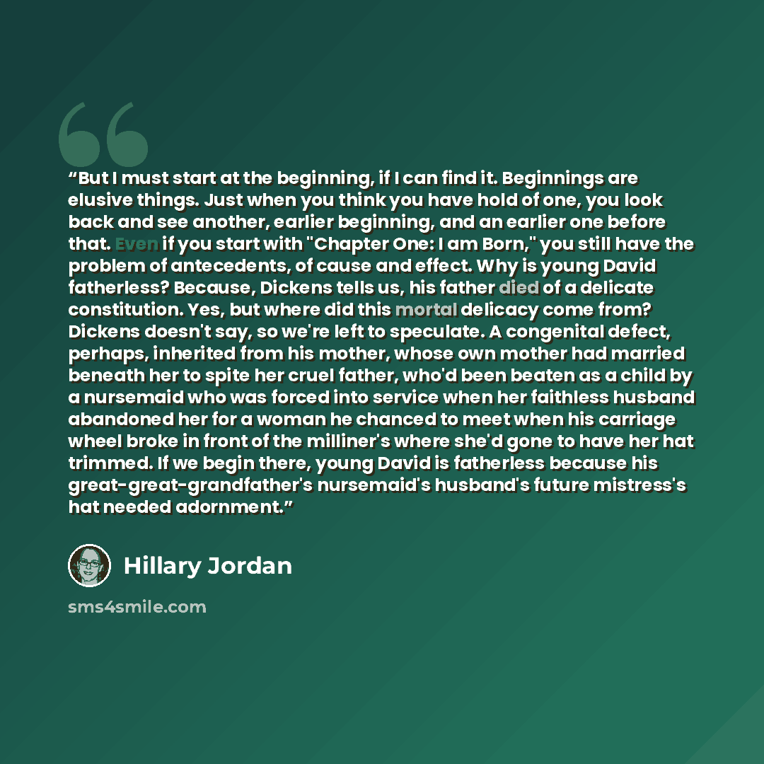 “But I must start at the beginning, if I can find it. Beginnings are elusive things. Just when you think you have hold of one, you look back and see another, earlier beginning, and an earlier one before that. Even if you start with "Chapter One: I am Born," you still have the problem of…” quote by Hillary Jordan