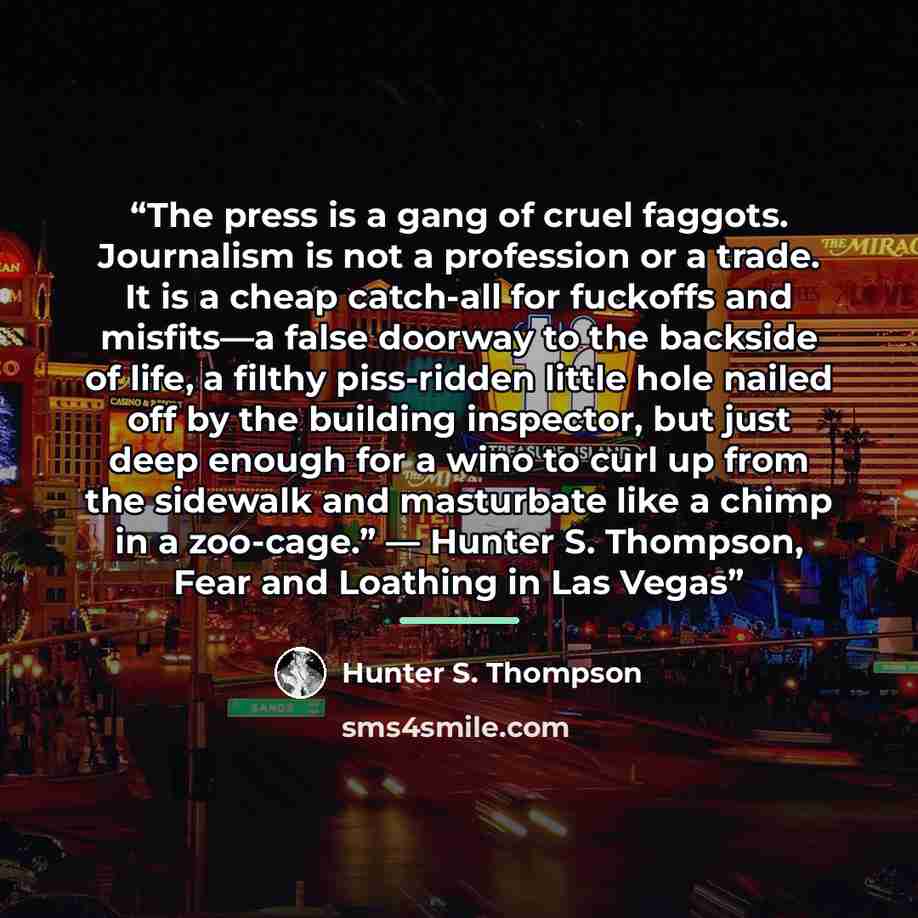 “The press is a gang of cruel faggots. Journalism is not a profession or a trade. It is a cheap catch-all for fuckoffs and misfits—a false doorway to the backside of life, a filthy piss-ridden little hole nailed off by the building inspector, but just deep enough for a wino to curl up from the…” quote by Hunter S. Thompson