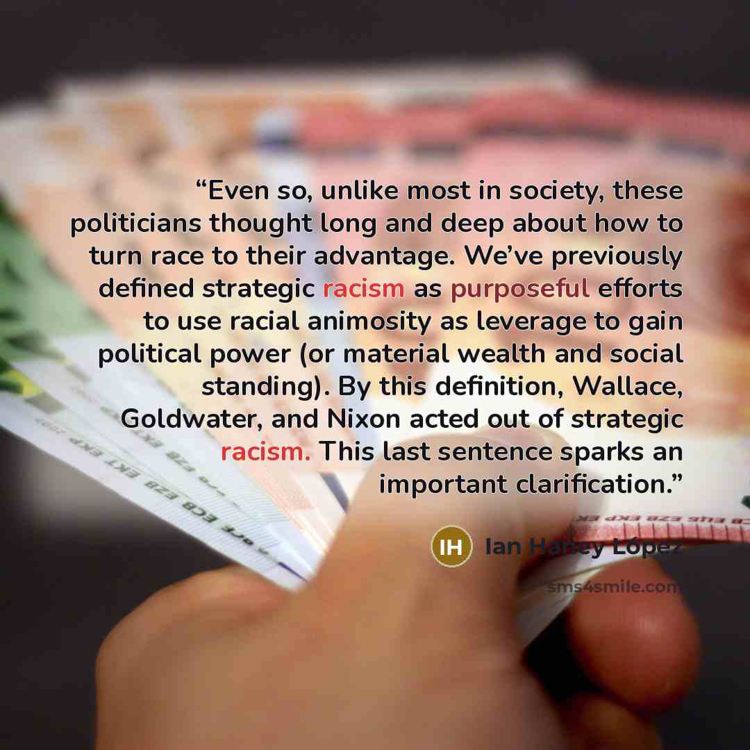 “Even so, unlike most in society, these politicians thought long and deep about how to turn race to their advantage. We’ve previously defined strategic racism as purposeful efforts to use racial animosity as leverage to gain political power (or material wealth and social standing). By this…” quote by Ian Haney López