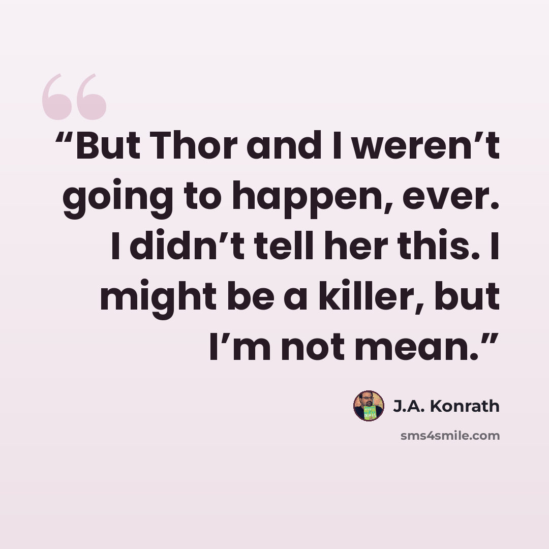 “But Thor and I weren’t going to happen, ever. I didn’t tell her this. I might be a killer, but I’m not mean.” quote by J.A. Konrath