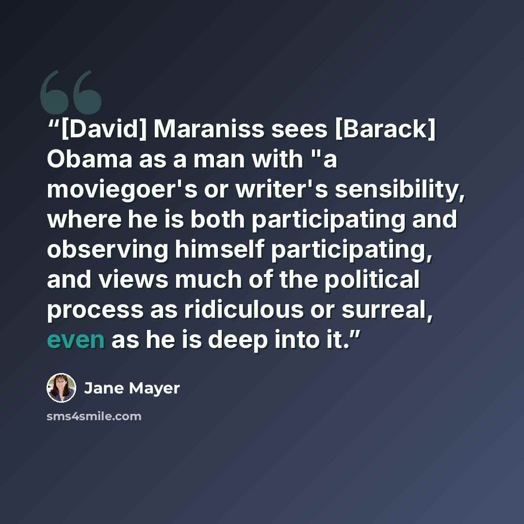 “[David] Maraniss sees [Barack] Obama as a man with "a moviegoer's or writer's sensibility, where he is both participating and observing himself participating, and views much of the political process as ridiculous or surreal, even as he is deep into it.” quote by Jane Mayer