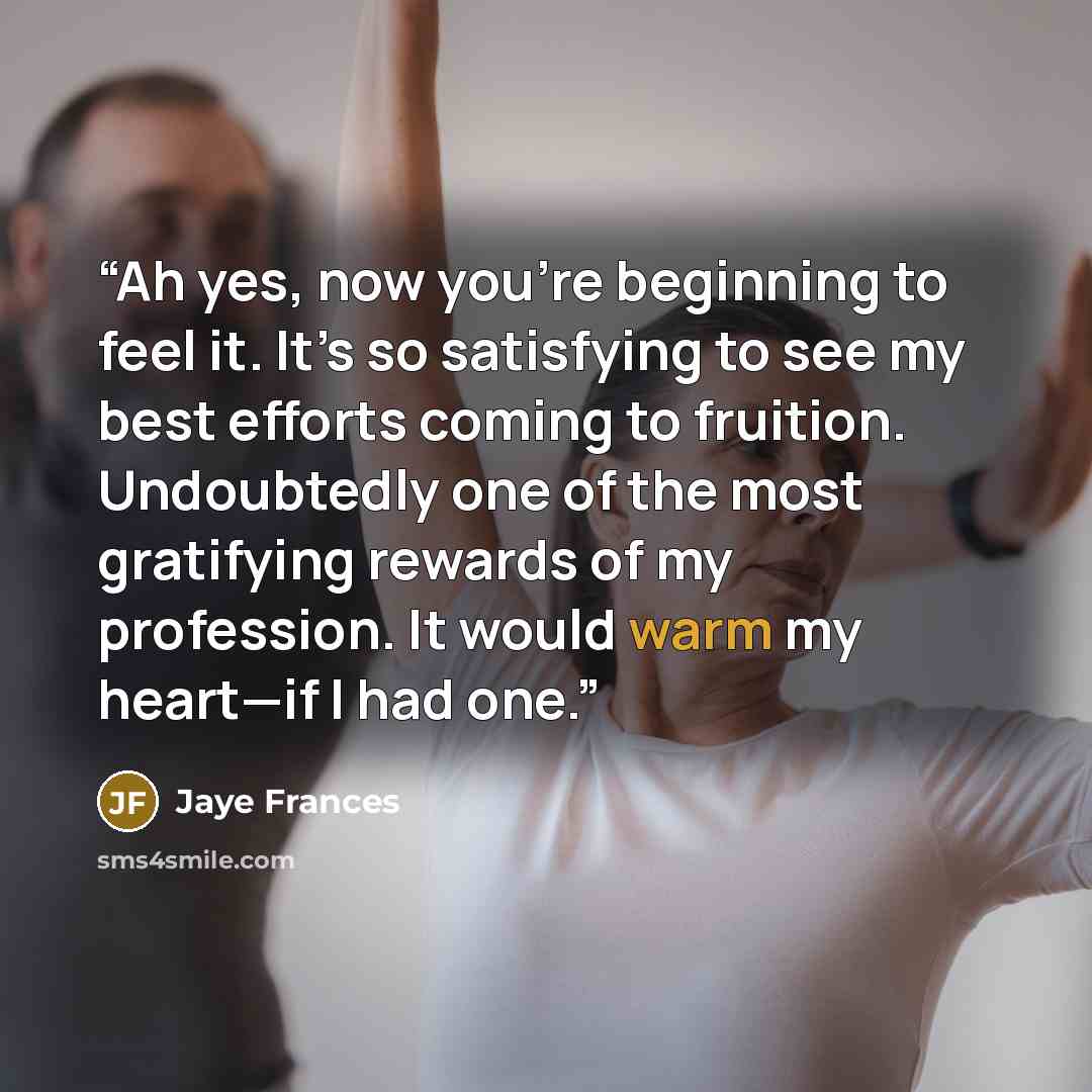 “Ah yes, now you’re beginning to feel it. It’s so satisfying to see my best efforts coming to fruition. Undoubtedly one of the most gratifying rewards of my profession. It would warm my heart—if I had one.” quote by Jaye Frances