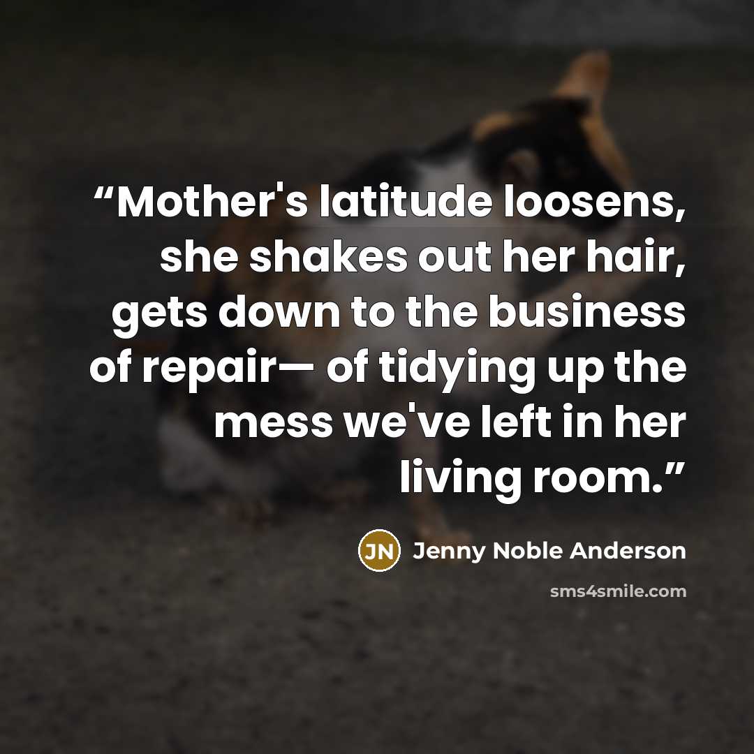 “Mother's latitude loosens, she shakes out her hair, gets down to the business of repair— of tidying up the mess we've left in her living room.” quote by Jenny Noble Anderson