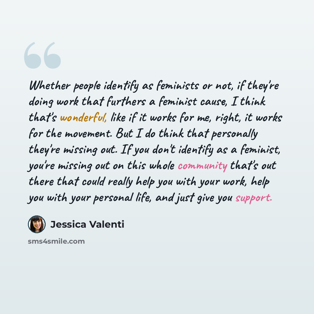 “Whether people identify as feminists or not, if they're doing work that furthers a feminist cause, I think that's wonderful, like if it works for me, right, it works for the movement. But I do think that personally they're missing out. If you don't identify as a feminist, you're missing out on…” quote by Jessica Valenti