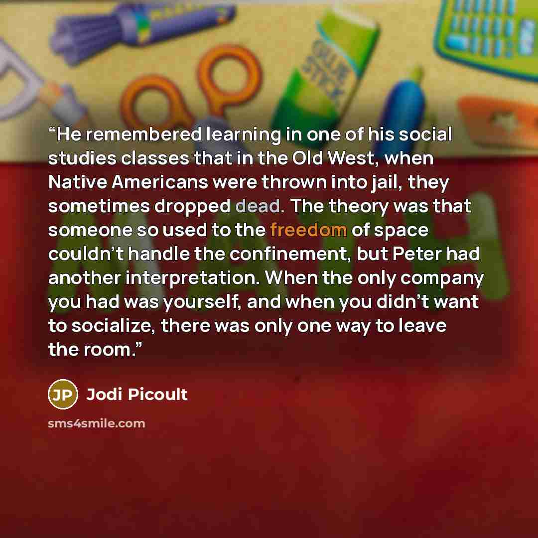“He remembered learning in one of his social studies classes that in the Old West, when Native Americans were thrown into jail, they sometimes dropped dead. The theory was that someone so used to the freedom of space couldn’t handle the confinement, but Peter had another interpretation. When the…” quote by Jodi Picoult