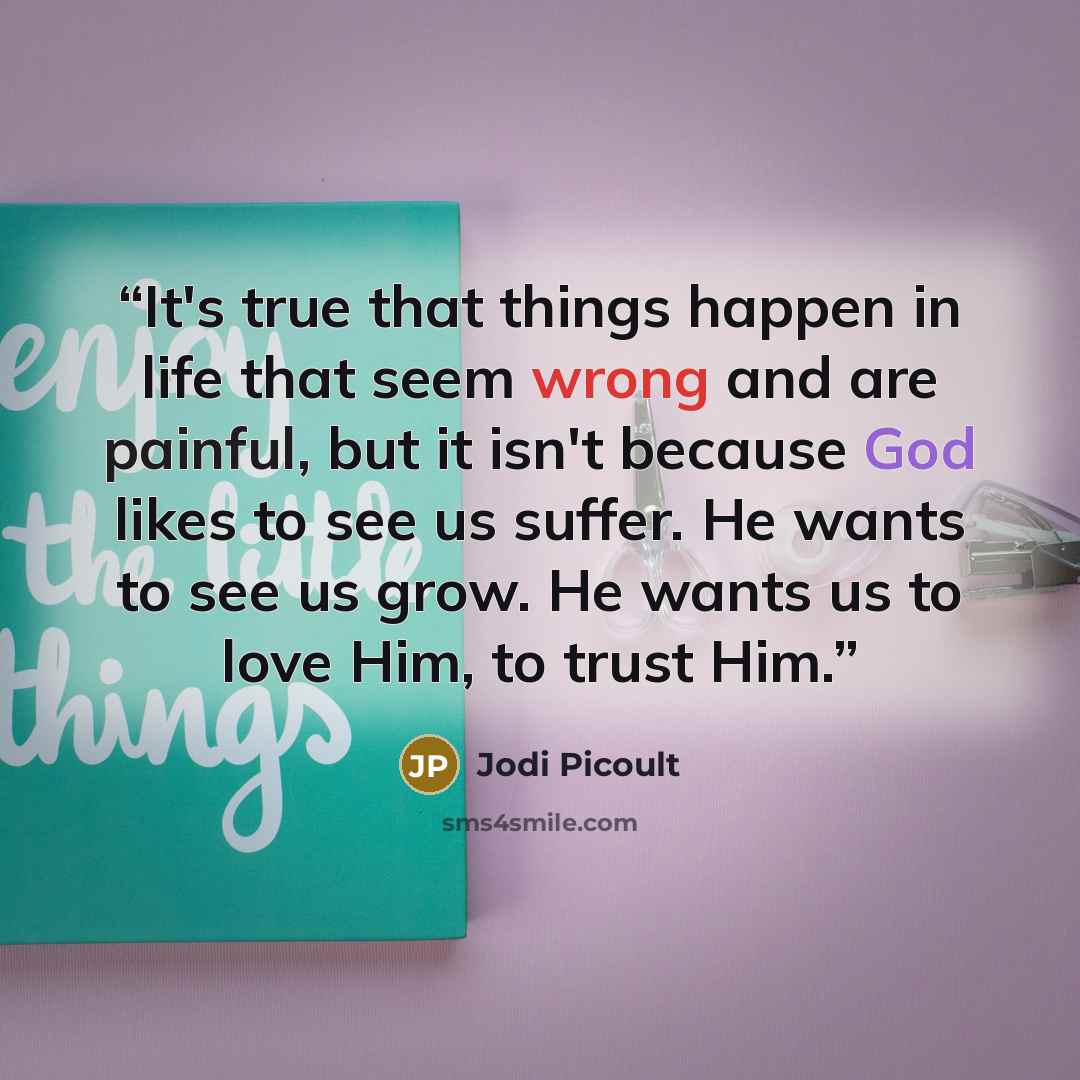 “It's true that things happen in life that seem wrong and are painful, but it isn't because God likes to see us suffer. He wants to see us grow. He wants us to love Him, to trust Him.” quote by Jodi Picoult