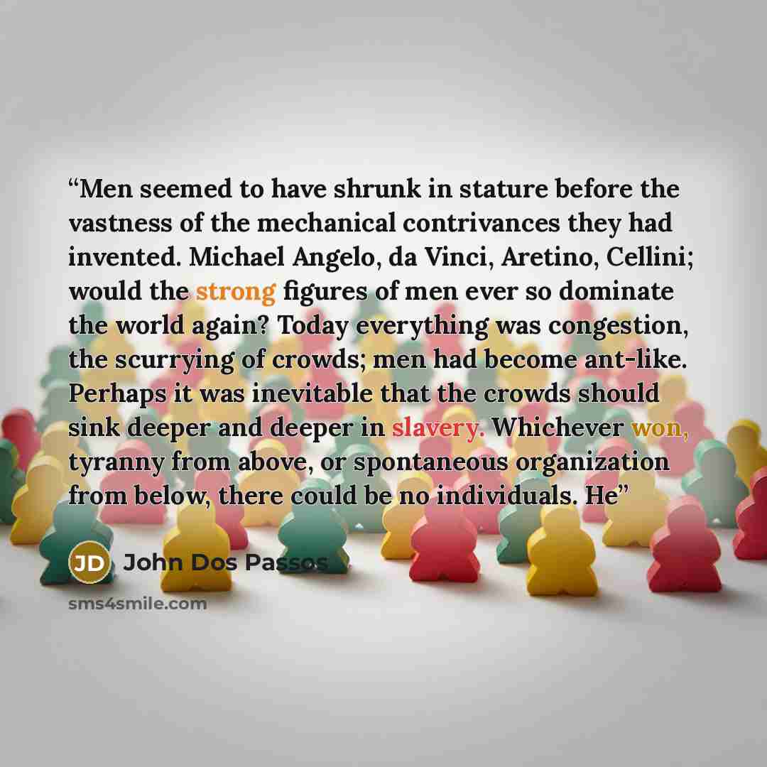 “Men seemed to have shrunk in stature before the vastness of the mechanical contrivances they had invented. Michael Angelo, da Vinci, Aretino, Cellini; would the strong figures of men ever so dominate the world again? Today everything was congestion, the scurrying of crowds; men had become…” quote by John Dos Passos