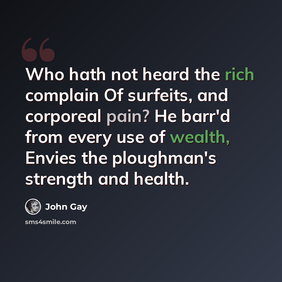 “Who hath not heard the rich complain Of surfeits, and corporeal pain? He barr'd from every use of wealth, Envies the ploughman's strength and health.” quote by John Gay