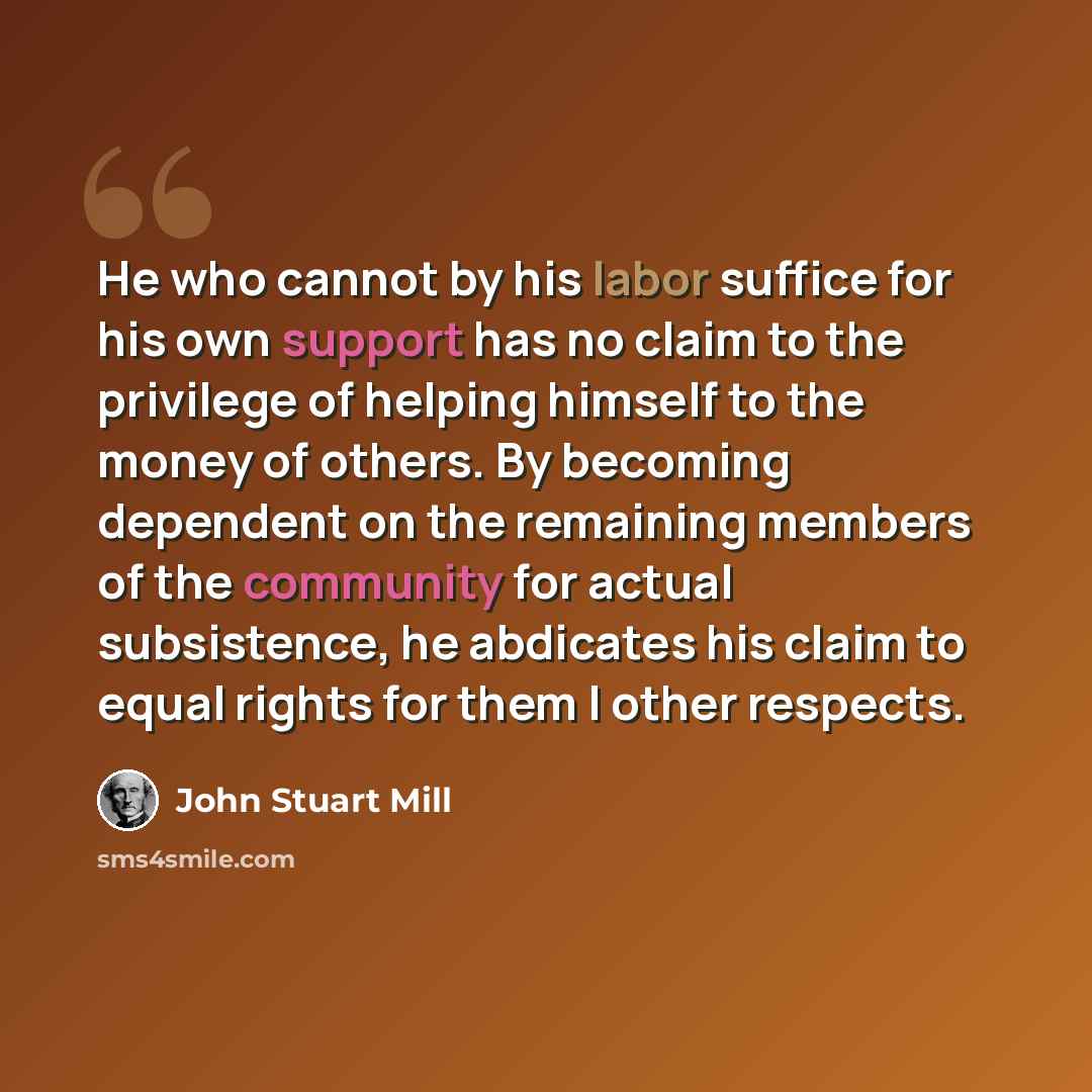 “He who cannot by his labor suffice for his own support has no claim to the privilege of helping himself to the money of others. By becoming dependent on the remaining members of the community for actual subsistence, he abdicates his claim to equal rights for them I other respects.” quote by John Stuart Mill