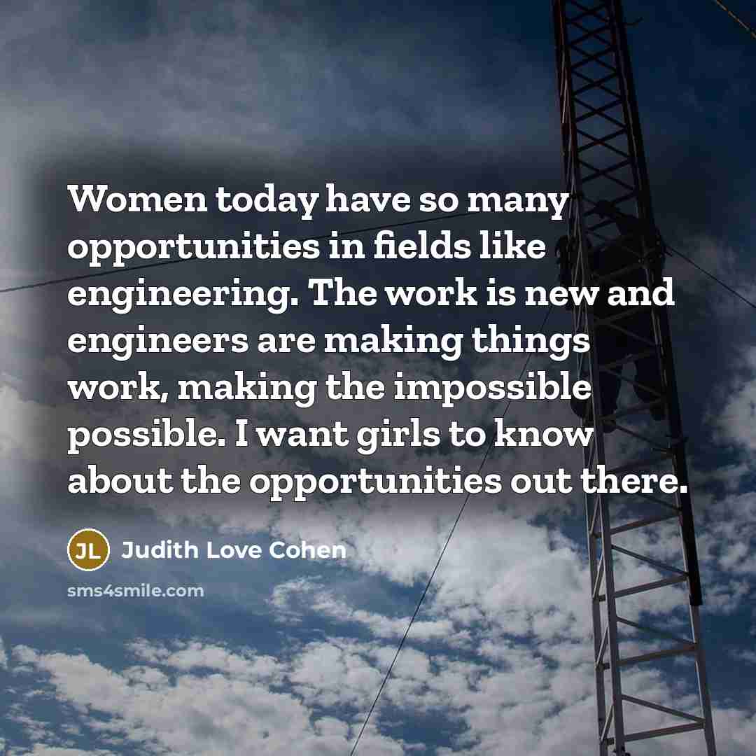 “Women today have so many opportunities in fields like engineering. The work is new and engineers are making things work, making the impossible possible. I want girls to know about the opportunities out there.” quote by Judith Love Cohen