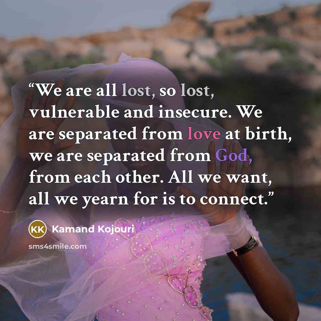 “We are all lost, so lost, vulnerable and insecure. We are separated from love at birth, we are separated from God, from each other. All we want, all we yearn for is to connect.” quote by Kamand Kojouri