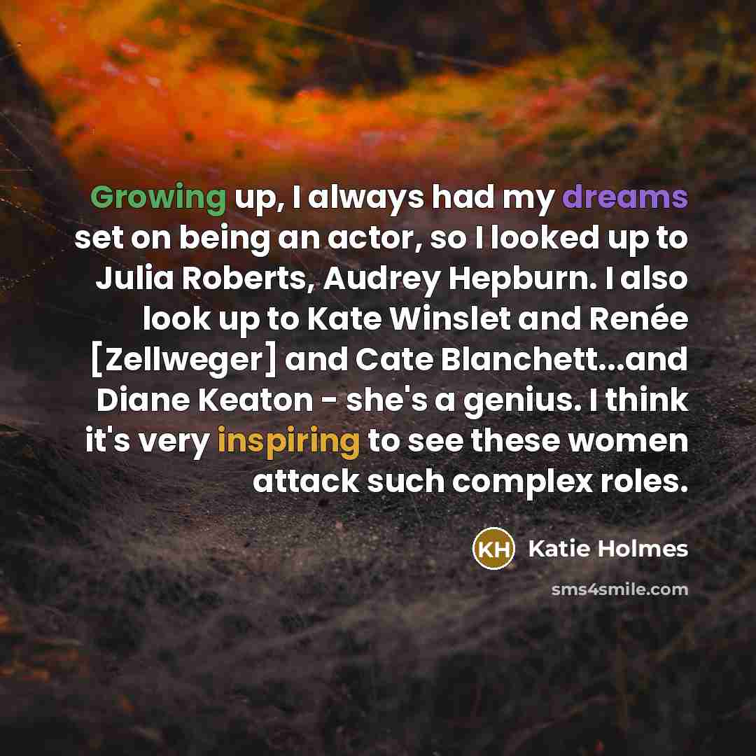 “Growing up, I always had my dreams set on being an actor, so I looked up to Julia Roberts, Audrey Hepburn. I also look up to Kate Winslet and Renée [Zellweger] and Cate Blanchett...and Diane Keaton - she's a genius. I think it's very inspiring to see these women attack such complex roles.” quote by Katie Holmes