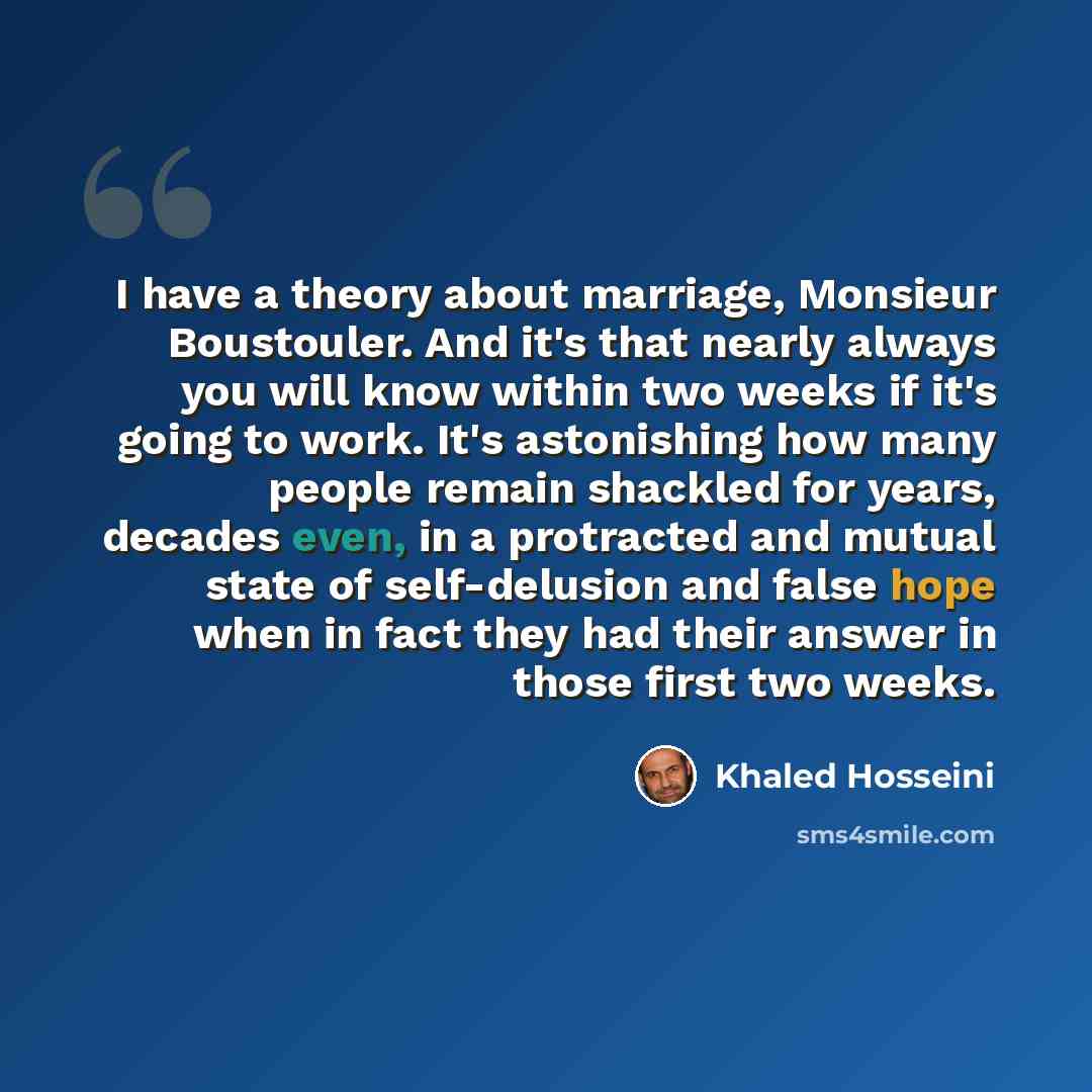 “I have a theory about marriage, Monsieur Boustouler. And it's that nearly always you will know within two weeks if it's going to work. It's astonishing how many people remain shackled for years, decades even, in a protracted and mutual state of self-delusion and false hope when in fact they had…” quote by Khaled Hosseini