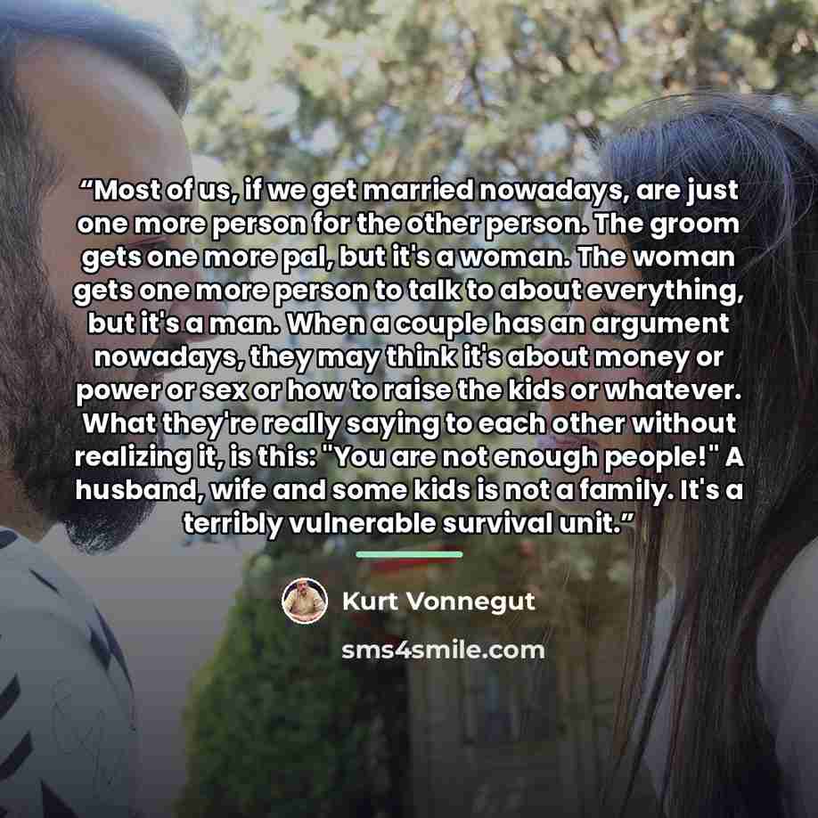 “Most of us, if we get married nowadays, are just one more person for the other person. The groom gets one more pal, but it's a woman. The woman gets one more person to talk to about everything, but it's a man. When a couple has an argument nowadays, they may think it's about money or power or sex…” quote by Kurt Vonnegut