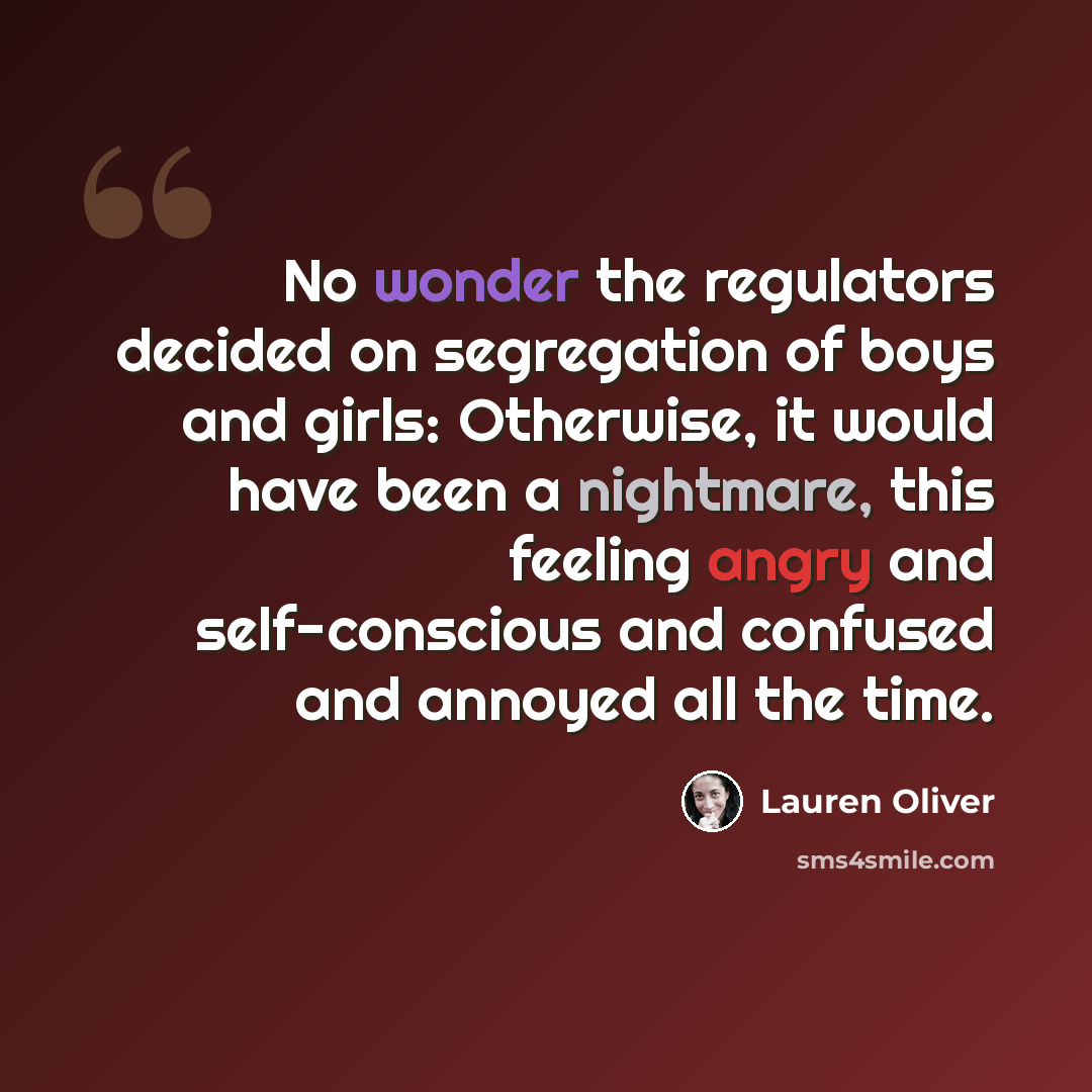 “No wonder the regulators decided on segregation of boys and girls: Otherwise, it would have been a nightmare, this feeling angry and self-conscious and confused and annoyed all the time.” quote by Lauren Oliver