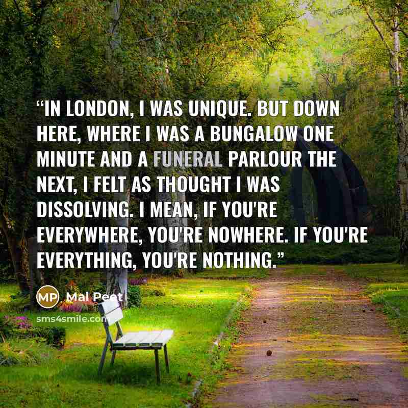“In London, I was unique. But down here, where I was a bungalow one minute and a funeral parlour the next, I felt as thought I was dissolving. I mean, if you're everywhere, you're nowhere. If you're everything, you're nothing.” quote by Mal Peet