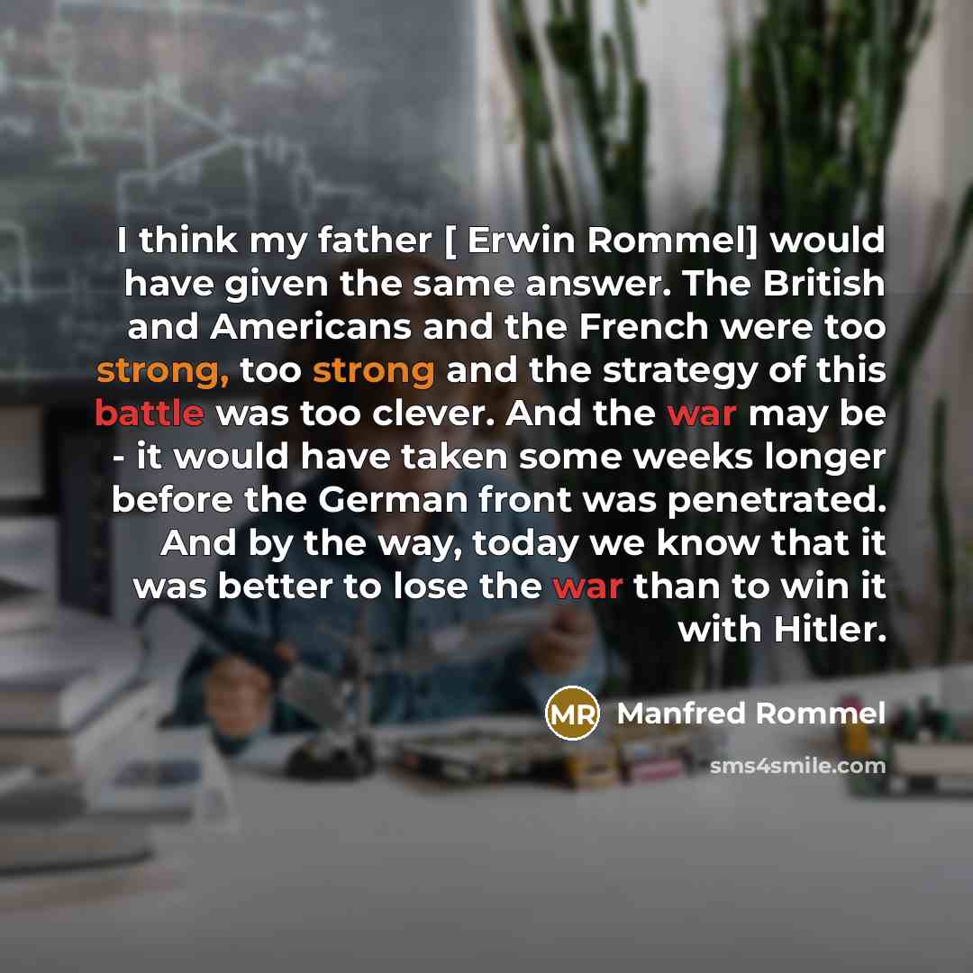 “I think my father [ Erwin Rommel] would have given the same answer. The British and Americans and the French were too strong, too strong and the strategy of this battle was too clever. And the war may be - it would have taken some weeks longer before the German front was penetrated. And by the…” quote by Manfred Rommel