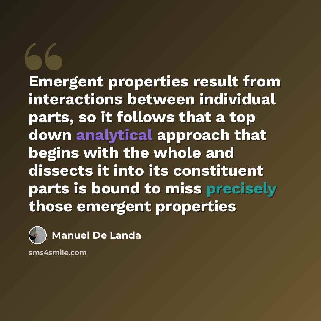 “Emergent properties result from interactions between individual parts, so it follows that a top down analytical approach that begins with the whole and dissects it into its constituent parts is bound to miss precisely those emergent properties” quote by Manuel De Landa
