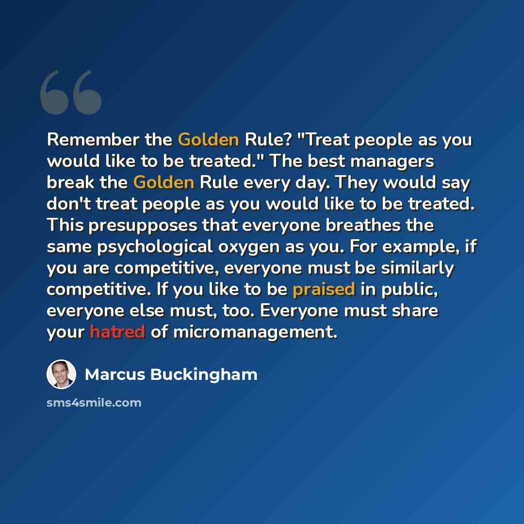 “Remember the Golden Rule? "Treat people as you would like to be treated." The best managers break the Golden Rule every day. They would say don't treat people as you would like to be treated. This presupposes that everyone breathes the same psychological oxygen as you. For example, if you are…” quote by Marcus Buckingham